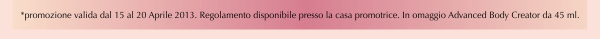 *promozione valida dal 15 al 20 Aprile 2013. Regolamento disponibile presso la casa promotrice. In omaggio Advanced Body Creator da 45 ml.